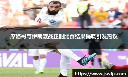 摩洛哥与伊朗激战正酣比赛结果揭晓引发热议